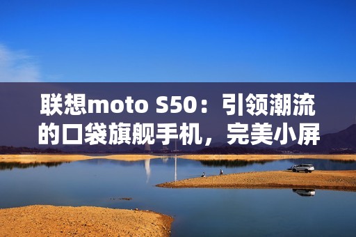联想moto S50：引领潮流的口袋旗舰手机，完美小屏体验