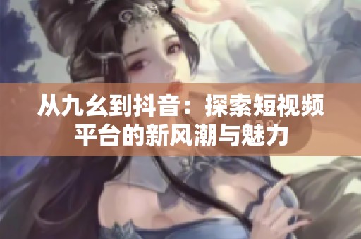 从九幺到抖音：探索短视频平台的新风潮与魅力
