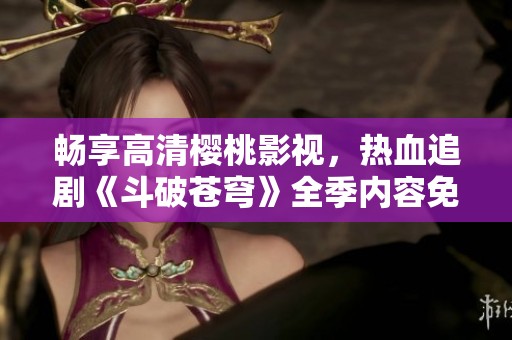 畅享高清樱桃影视，热血追剧《斗破苍穹》全季内容免费观赏