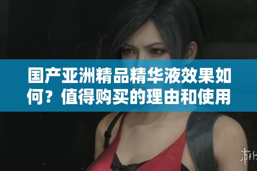国产亚洲精品精华液效果如何？值得购买的理由和使用心得揭秘