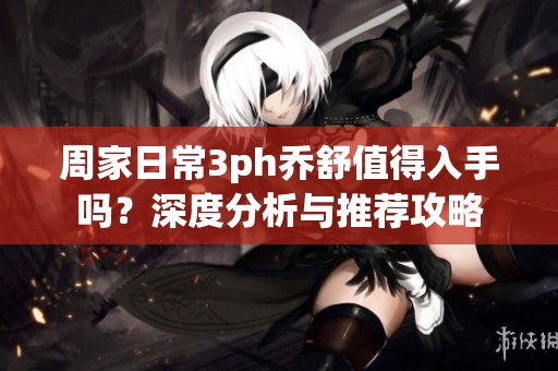 周家日常3ph乔舒值得入手吗？深度分析与推荐攻略