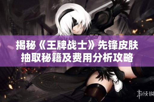 揭秘《王牌战士》先锋皮肤抽取秘籍及费用分析攻略