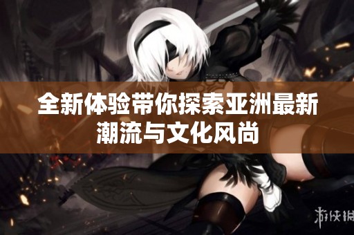 全新体验带你探索亚洲最新潮流与文化风尚