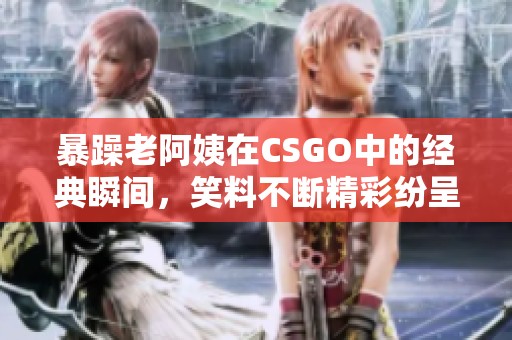 暴躁老阿姨在CSGO中的经典瞬间，笑料不断精彩纷呈