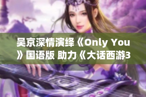 吴京深情演绎《Only You》国语版 助力《大话西游3》感人OST