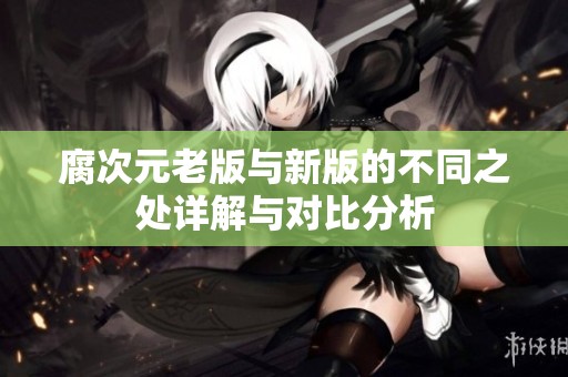 腐次元老版与新版的不同之处详解与对比分析