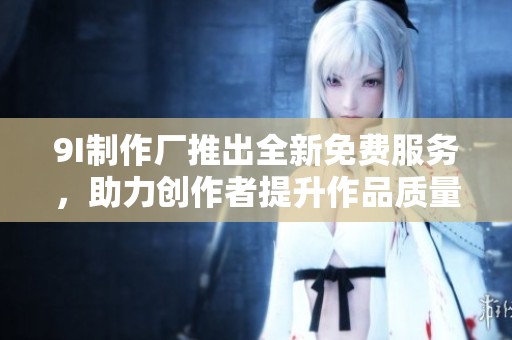 9I制作厂推出全新免费服务，助力创作者提升作品质量