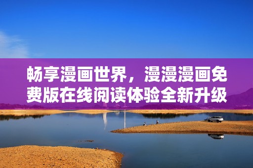 畅享漫画世界，漫漫漫画免费版在线阅读体验全新升级