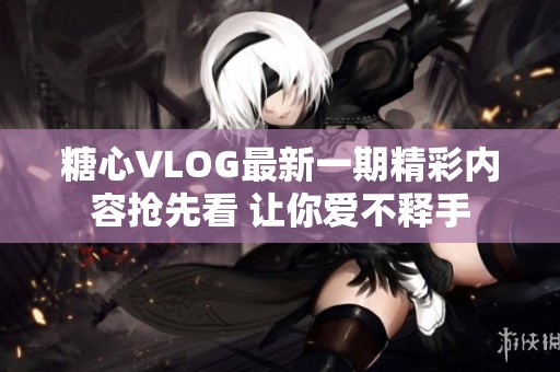 糖心VLOG最新一期精彩内容抢先看 让你爱不释手