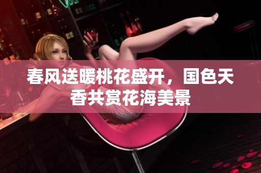 春风送暖桃花盛开，国色天香共赏花海美景