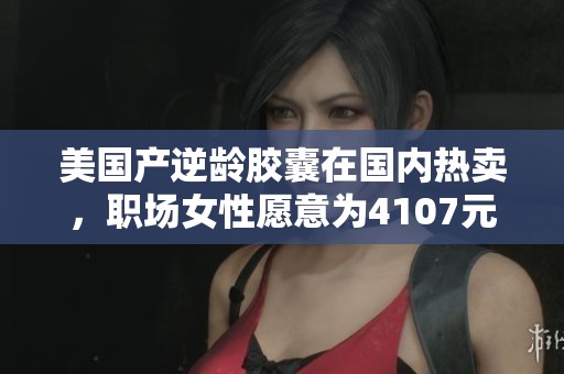 美国产逆龄胶囊在国内热卖，职场女性愿意为4107元买单的背后原因