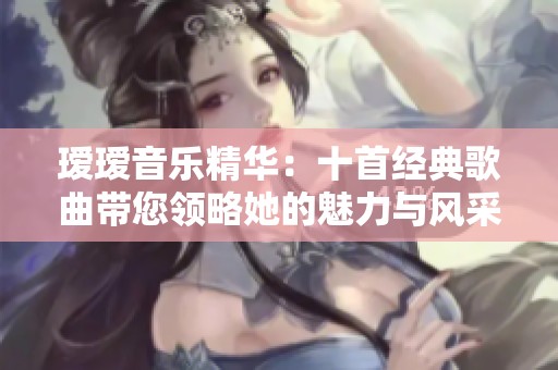 瑷瑷音乐精华：十首经典歌曲带您领略她的魅力与风采