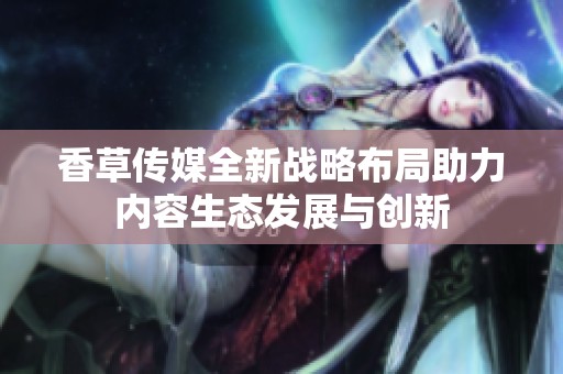 香草传媒全新战略布局助力内容生态发展与创新