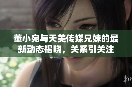 董小宛与天美传媒兄妹的最新动态揭晓，关系引关注