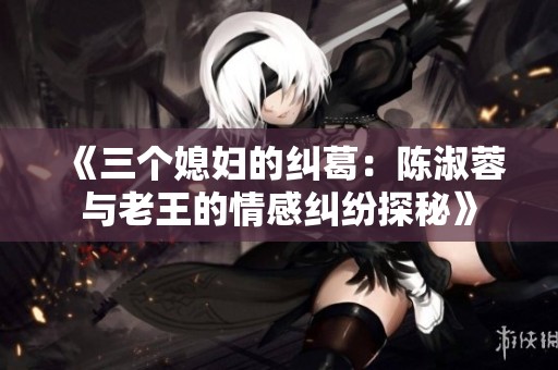 《三个媳妇的纠葛：陈淑蓉与老王的情感纠纷探秘》