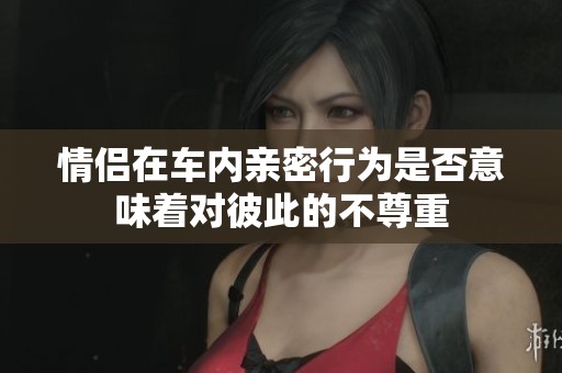 情侣在车内亲密行为是否意味着对彼此的不尊重
