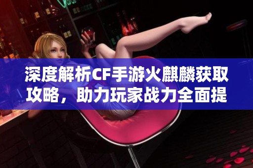 深度解析CF手游火麒麟获取攻略，助力玩家战力全面提升！
