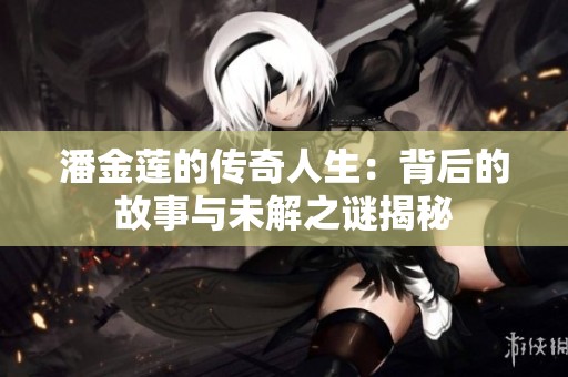 潘金莲的传奇人生：背后的故事与未解之谜揭秘