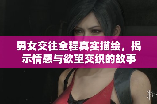 男女交往全程真实描绘，揭示情感与欲望交织的故事