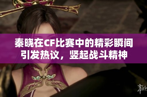 秦晓在CF比赛中的精彩瞬间引发热议，竖起战斗精神