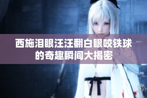 西施泪眼汪汪翻白眼咬铁球的奇趣瞬间大揭密