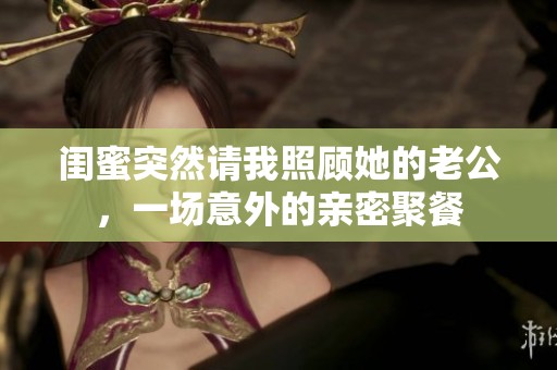 闺蜜突然请我照顾她的老公，一场意外的亲密聚餐