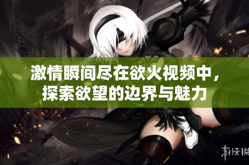 激情瞬间尽在欲火视频中，探索欲望的边界与魅力