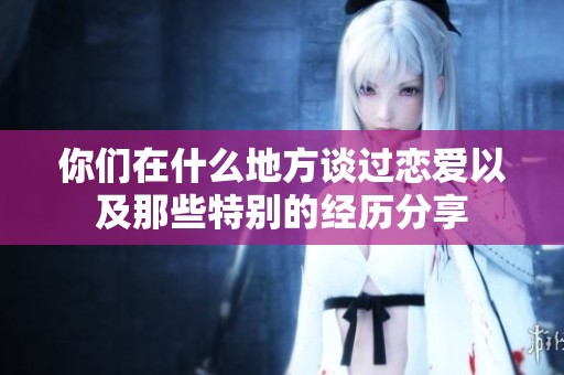 你们在什么地方谈过恋爱以及那些特别的经历分享