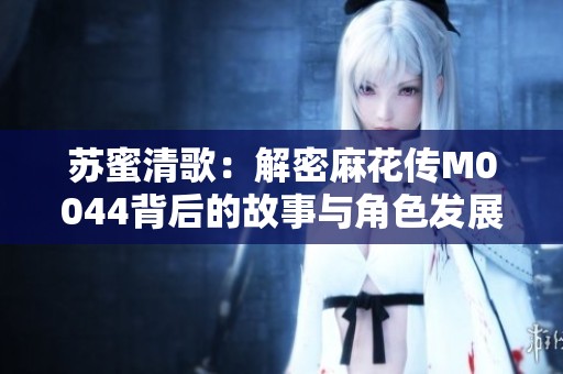 苏蜜清歌：解密麻花传M0044背后的故事与角色发展