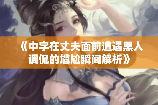 《中字在丈夫面前遭遇黑人调侃的尴尬瞬间解析》