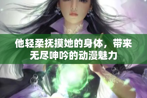 他轻柔抚摸她的身体，带来无尽呻吟的动漫魅力