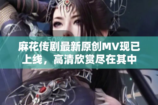 麻花传剧最新原创MV现已上线，高清欣赏尽在其中