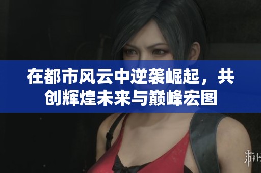 在都市风云中逆袭崛起，共创辉煌未来与巅峰宏图