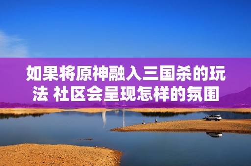 如果将原神融入三国杀的玩法 社区会呈现怎样的氛围