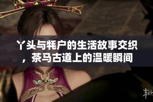 丫头与牦户的生活故事交织，茶马古道上的温暖瞬间