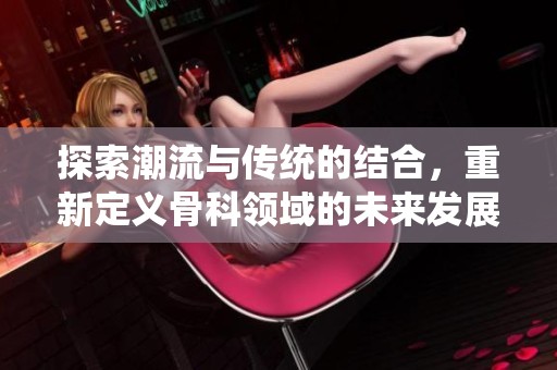 探索潮流与传统的结合，重新定义骨科领域的未来发展