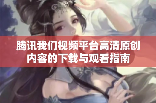 腾讯我们视频平台高清原创内容的下载与观看指南