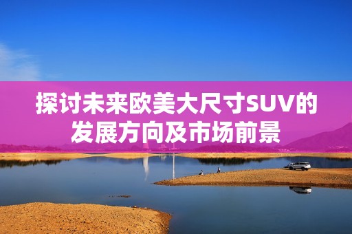 探讨未来欧美大尺寸SUV的发展方向及市场前景