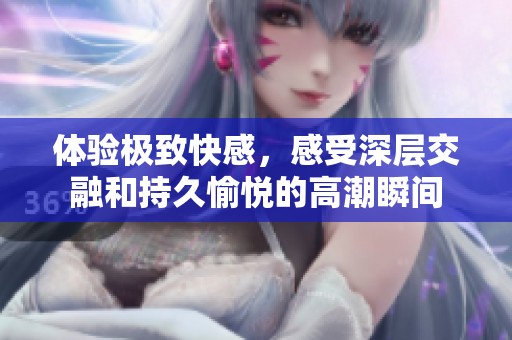体验极致快感，感受深层交融和持久愉悦的高潮瞬间