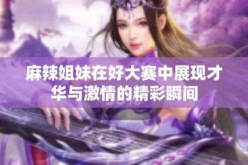 麻辣姐妹在好大赛中展现才华与激情的精彩瞬间