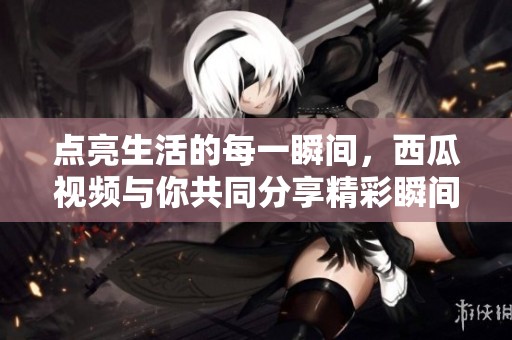点亮生活的每一瞬间，西瓜视频与你共同分享精彩瞬间