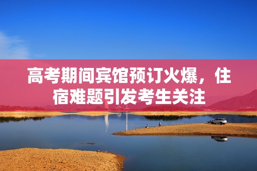 高考期间宾馆预订火爆，住宿难题引发考生关注