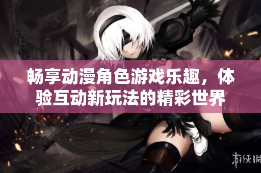 畅享动漫角色游戏乐趣，体验互动新玩法的精彩世界