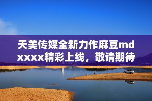 天美传媒全新力作麻豆mdxxxx精彩上线，敬请期待！