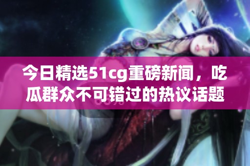 今日精选51cg重磅新闻，吃瓜群众不可错过的热议话题！