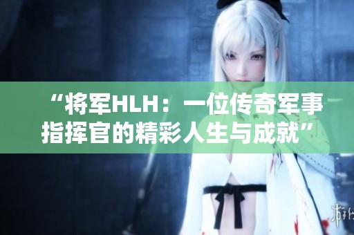 “将军HLH：一位传奇军事指挥官的精彩人生与成就”