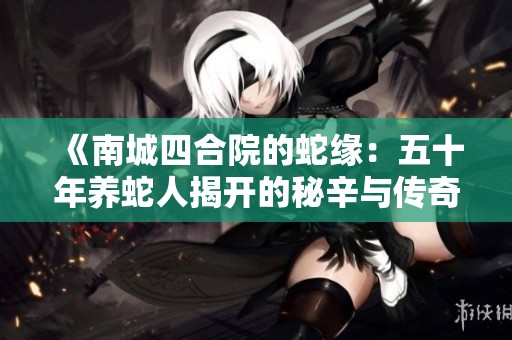 《南城四合院的蛇缘：五十年养蛇人揭开的秘辛与传奇》