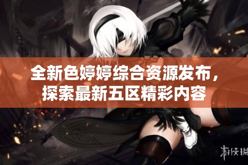 全新色婷婷综合资源发布，探索最新五区精彩内容