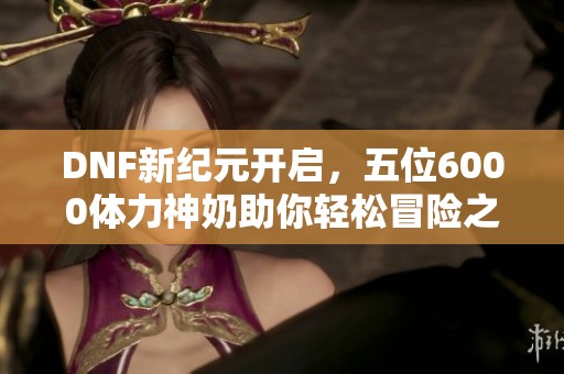 DNF新纪元开启，五位6000体力神奶助你轻松冒险之旅