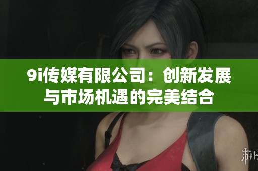 9i传媒有限公司：创新发展与市场机遇的完美结合